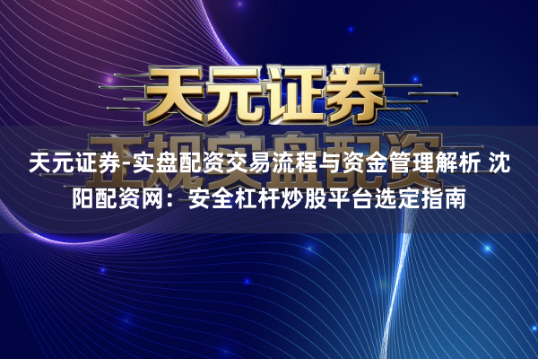 天元证券-实盘配资交易流程与资金管理解析 沈阳配资网：安全杠杆炒股平台选定指南