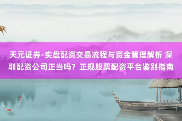 天元证券-实盘配资交易流程与资金管理解析 深圳配资公司正当吗？正规股票配资平台鉴别指南