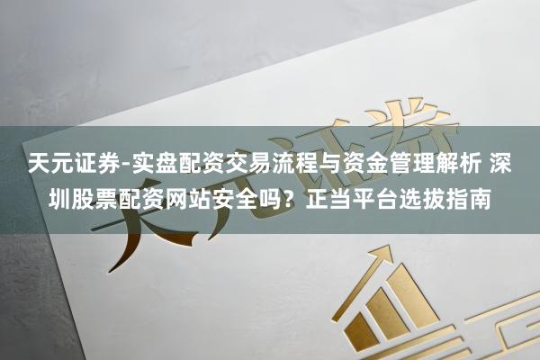 天元证券-实盘配资交易流程与资金管理解析 深圳股票配资网站安全吗？正当平台选拔指南