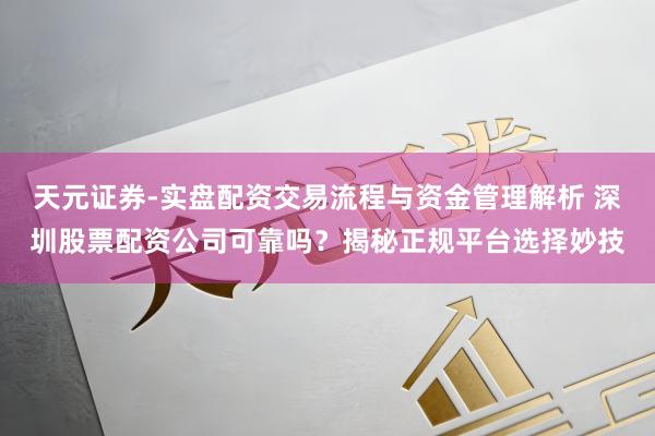 天元证券-实盘配资交易流程与资金管理解析 深圳股票配资公司可靠吗？揭秘正规平台选择妙技