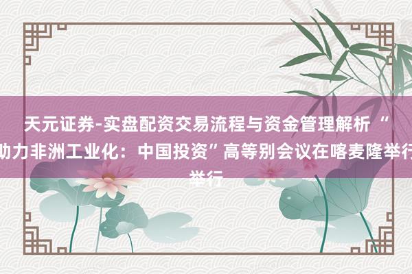 天元证券-实盘配资交易流程与资金管理解析 “助力非洲工业化：中国投资”高等别会议在喀麦隆举行