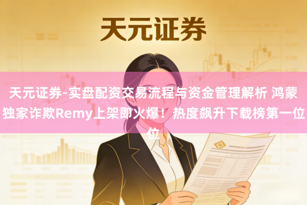 天元证券-实盘配资交易流程与资金管理解析 鸿蒙独家诈欺Remy上架即火爆！热度飙升下载榜第一位