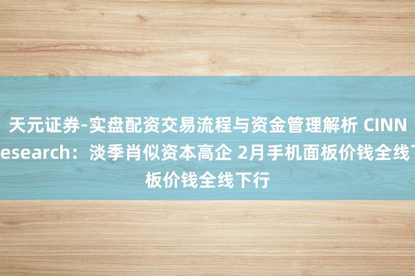 天元证券-实盘配资交易流程与资金管理解析 CINNO Research：淡季肖似资本高企 2月手机面板价钱全线下行