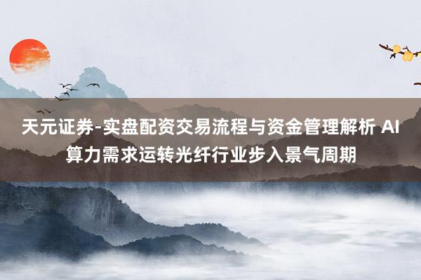 天元证券-实盘配资交易流程与资金管理解析 AI算力需求运转光纤行业步入景气周期