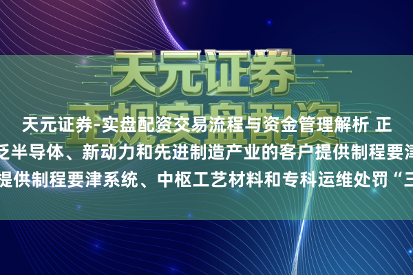 天元证券-实盘配资交易流程与资金管理解析 正帆科技：公司奋发于为泛半导体、新动力和先进制造产业的客户提供制程要津系统、中枢工艺材料和专科运维处罚“三位一体”奇迹