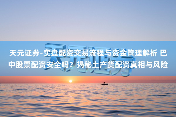 天元证券-实盘配资交易流程与资金管理解析 巴中股票配资安全吗？揭秘土产货配资真相与风险